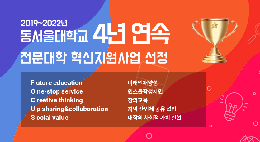 2019 ~ 2022년 동서울대학교 4년 연속 전문대학 혁신지원사업 선정, Future education(미래인재양성), One-stop servce(원스톱학생지원), Creative thinking(창의교육), Up sharing&collaboration(지역 산업체 공유 협업), Social value (대학의 사회적 가치 실현)