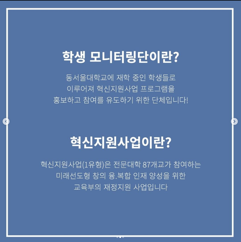 학생 모니터링단? 동서울대학교에 재학 중인 학생들로 이루어져 혁신지원사업 프로그램을 홍보하고 참여를 유도하기 위한 단체입니다! 혁신지원사업이란? 혁신지원사업(1유형)은 전문대학 87개교가 참여하는 미래선도형 창의 융.복합 인재 양성을 위한 교육부의 재정지원 사업입니다.