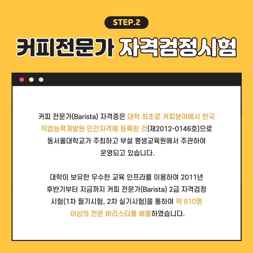STEP.2 커피전문가 자격검정시험, 커피 전문가(Barista) 자격증은 대학 최초로 커피분야에서 한국직업능력개발원 민간자격에 등록된 것(제2012-0146호)으로 동서울대학교가 주최하고 부설 평생교육원에서 주관하여 운영되고 있습니다. 대학이 보유한 우수한 교육 인프라를 위용하여 2011년 후반기로부터 지금까지 커피 전문가(Barista) 2급 자격검정시험(1차 필기시험, 2차 실기시험)을 통하여 약 610명 이상의 전문 바리스타를 배출하였습니다.