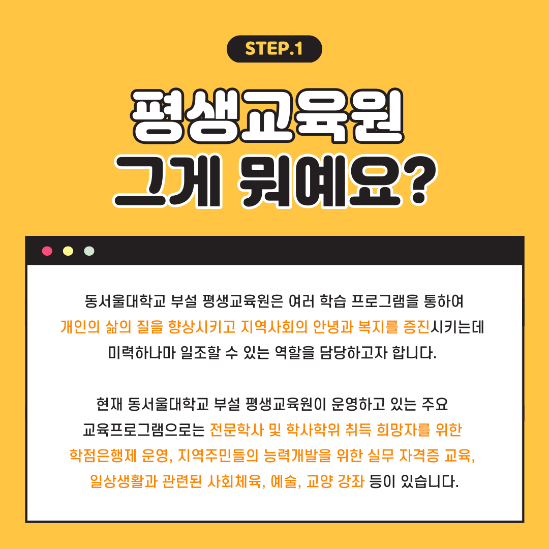 STEP.1 평생교육원 그게 뭐예요? 동서울대학교 부설 평생교육원은 여러 학습 프로그램을 통하여 개인의 삶의 질을 향상시키고 지역사회의 안녕과 복지를 증진시키는데 미력하나마 일조할 수 있는 역할을 담당하고자 합니다. 현재 동서울대학교 부설 평생교육원이 운영하고 있는 주요 교육프로그램으로는 전문학사 및 학사학위 취득 희망자를 위한 학점은행제 운영, 지역주민들의 능력개발을 위한 실무 자격증 교육, 일상생활과 관련된 사회체육, 예술, 교양 강좌 등이 있습니다.