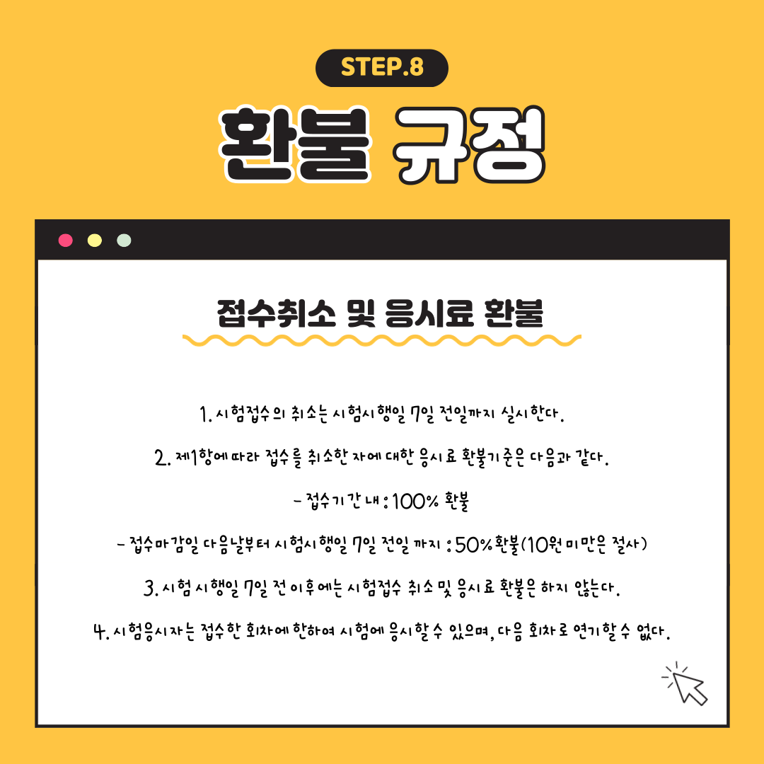 STEP.8 환불 규정 : 접수취소 및 응시료 환불, 1.시험접수의 취소는 시험시행일 7일 전일까지 실시한다. 2. 제 1항에 따라 접수를 취소한 자에 대한 응시료 환불기준은 다음과 같다. (접수기간내 : 100% 환불, 접수마감일 다음날부터 시험시행일 7일 전일까지 : 50% 환불(10원 미만은 절사), 3.시험시행일 7일 전 이후에는 시험접수 취소 및 응시료 환불은 하지 않는다. 4. 시험응시자는 접수한 회차에 한하여 시험에 응시할 수 있으며, 다음 회차로 연기할 수 없다.