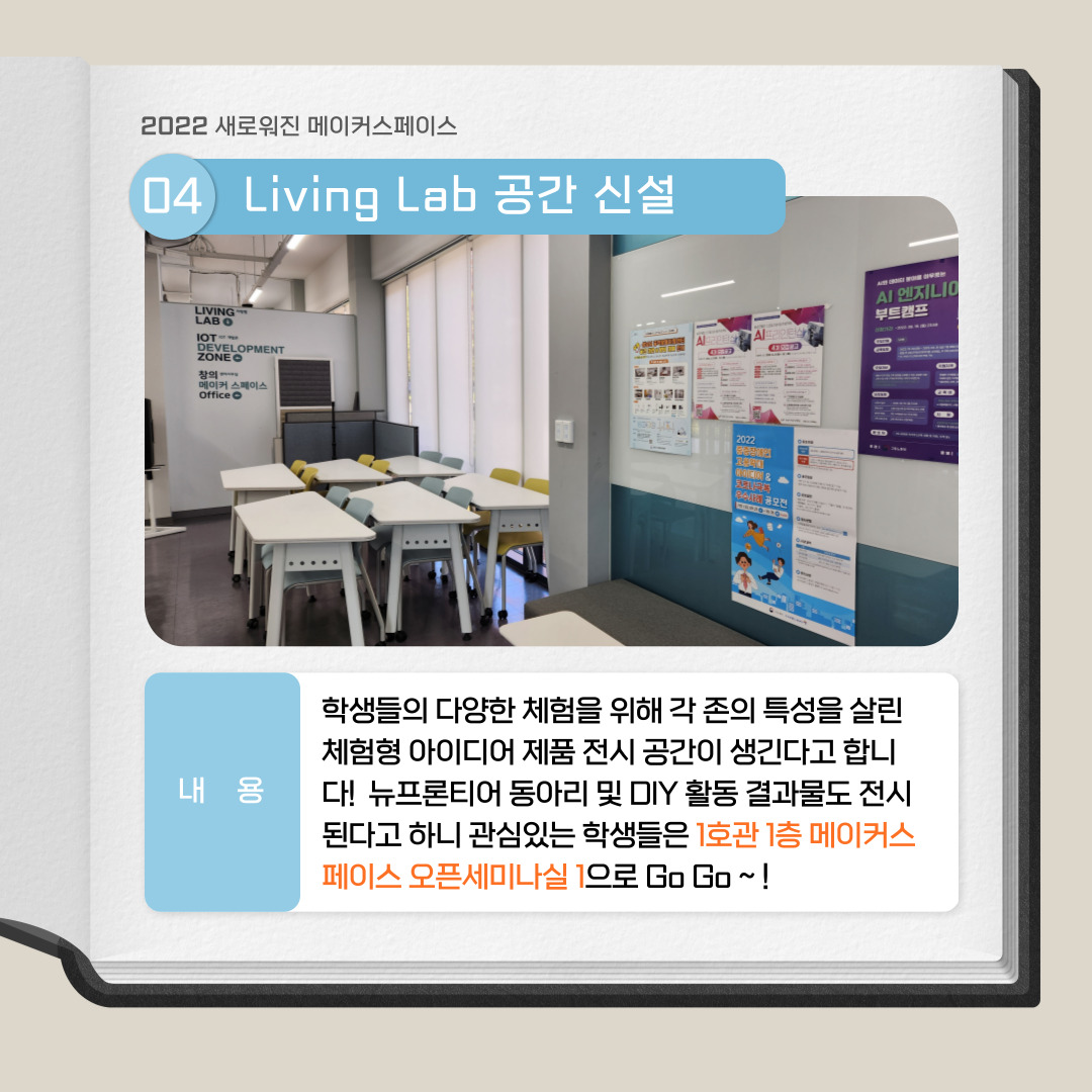 2022 새로워진 메이커스페이스 04 Living Lab 공간 신설, 내용 : 학생들의 다양한 체험을 위해 각 존의 특성을 살린 체험형 아이디어 제품 전시 공간이 생긴다고 합니다! 뉴프론티어 동아리 및 DIY 활동 결과물로 전시도니다고 하니 관심있는 학생들은 1호과 1층 메이커스페이스 오픈 세미나실 1으로 Go Go ~!