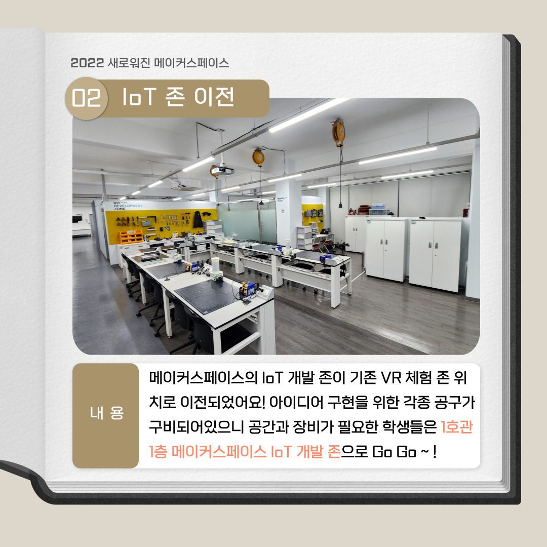 2022 새로워진 메이커스페이스 02. IoT 존 이전, 내용 : 메이커스페이스의 IoT 개발 존이 기존 VR 체험 존 위치로 이전되었어요! 아이디어 구현을 위한 각종 공구가 구비되어 있으니 공간과 장비가 필요한 학생들은 1호관 1층 메이커스 IoT 개발 존으로 Go Go~ !
