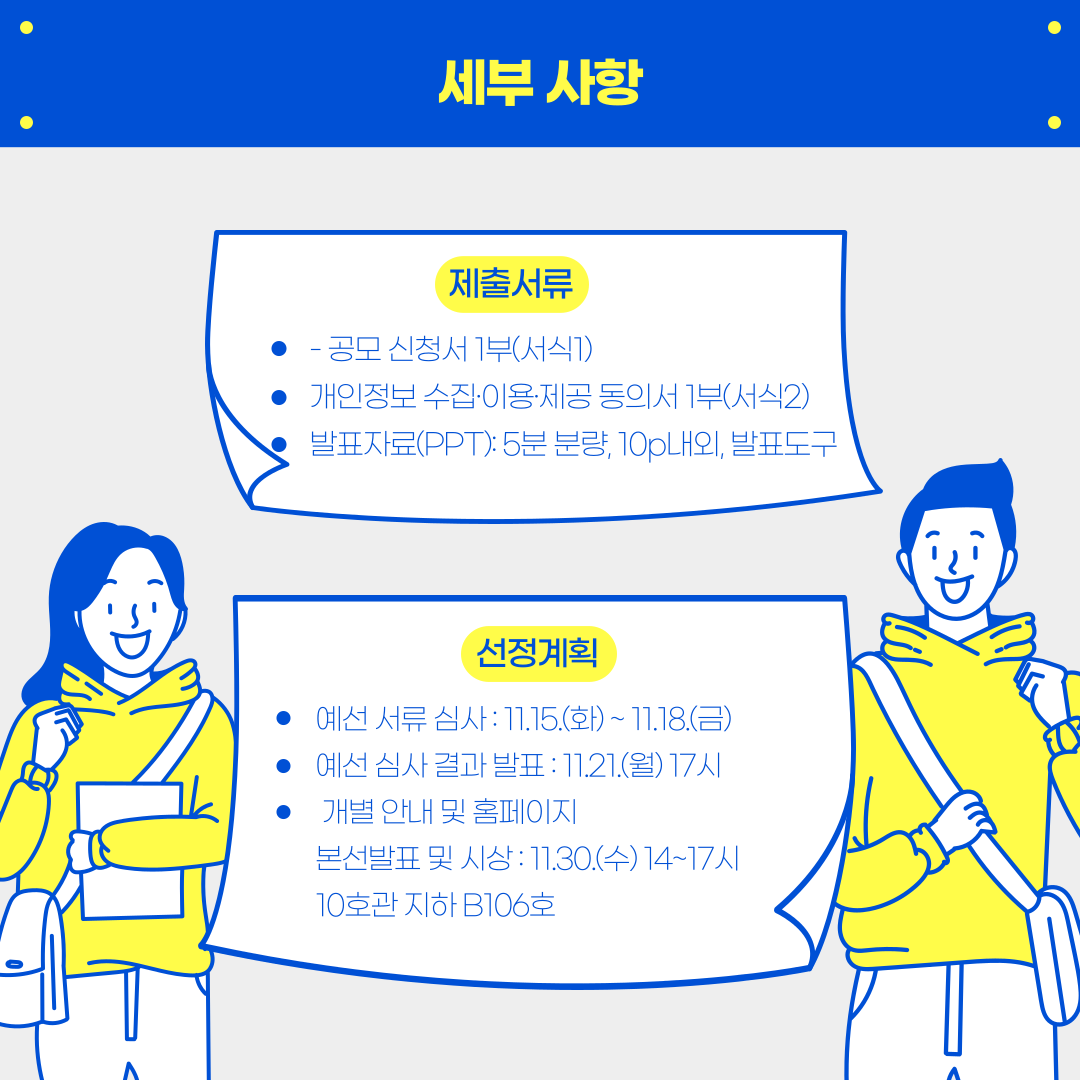 세부사항 - 제출서류: -공모 신청서 1부(서식), 개인정보 수집·이용·제공 동의서 1부(서식2), 발표자료(PPT) : 5분 분량, 10p내외, 발표도구, 선정계획 - 예선 서류 심사 : 11.15.(화) ~ 11.18.(금), 예선 심사 결과 발표 : 11.21(월) 17시, 개별 안내 및 홈페이지 본선발표 및 시상 : 11.30.(수)  14 ~ 17시 10호관 지하 B106gh