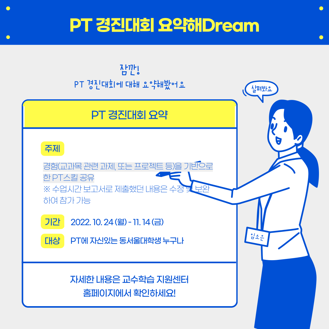 PT 경진대회 요약해 Dream, 잠깐! PT 경진대회에 대해 요약해봤어요. 살펴봐요, PT경진대회 요약, 주제 : 경험(교과목 관련 과제, 또는 프로젝트 등)을 기반으로 한 PT 스킬 공유, 주제 : 경험(교과목 관련 과제, 또는 프로젝트 등)을 기반으로 한 PT스킬 공유 ※ 수업시간 보고서로 제출했던 내용은 수정 및 보완하여 참가 가능, rlrks : 2022.10.24(월) - 11.14(금), 대상 : PT에 자신있는 동서울대학생 누구나, 자세한 내용은 교수학습 지원센터 홈페이지에서 확인하세요!