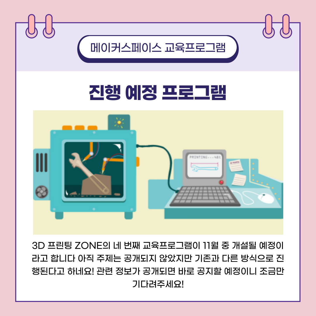메이커스페이스 교육프로그램 진행 예정 프로그램 - 3D 프린팅 ZONE의 네 번째 교육프로그램이 11월 중 개설될 예정이라고 합니다 아직 주제는 공개되지 않았지만 기존과 다른 방식으로 진행된다고 하네요! 관련 정보가 공개되면 바로 공지할 예정이니 조금만 기다려 주세요!