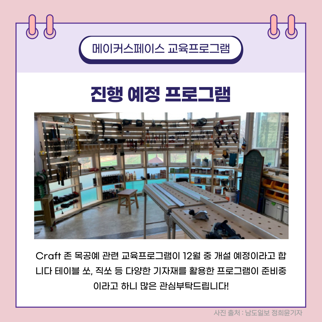 메이커스페이스 교육프로그램 진행 예정 프로그램 Craft 존 목공예 관련 교육프로그램이 12월 중 개설 예정이라고 합니다 테이블 쏘, 직ㅆ 등 다양한 기자재를 활용한 프로그램이 준비중이라고 하니 많은 관심부탁드립니다! 사진 출처 : 남도일보 정희윤기자